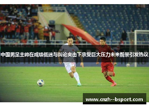 中国男足主帅在成绩低迷与舆论夹击下承受巨大压力未来前景引发热议 中国男足主帅在成绩低迷与舆论夹击下承受巨大压力未来前景引发热议