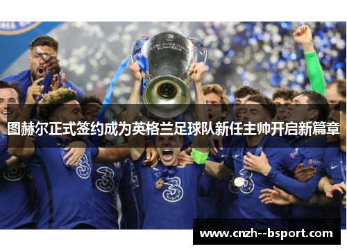 图赫尔正式签约成为英格兰足球队新任主帅开启新篇章 图赫尔正式签约成为英格兰足球队新任主帅开启新篇章