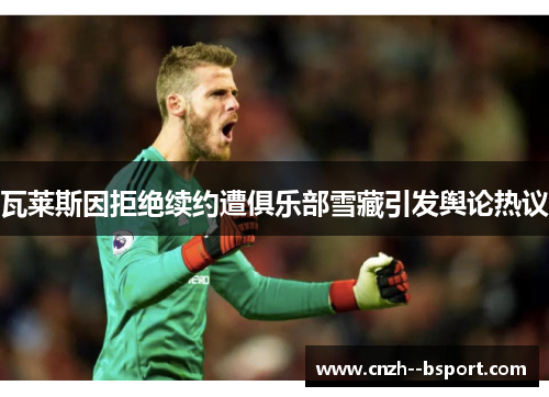 瓦莱斯因拒绝续约遭俱乐部雪藏引发舆论热议 瓦莱斯因拒绝续约遭俱乐部雪藏引发舆论热议