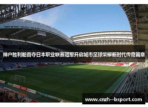 神户胜利船首夺日本职业联赛冠军开启城市足球荣耀新时代传奇篇章 神户胜利船首夺日本职业联赛冠军开启城市足球荣耀新时代传奇篇章