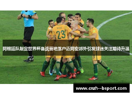 阿根廷队敲定世界杯备战营地落户迈阿密郊外引发球迷关注期待升温