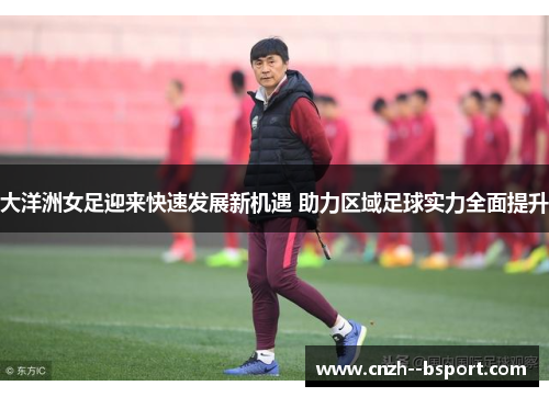 大洋洲女足迎来快速发展新机遇 助力区域足球实力全面提升