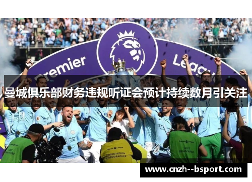 曼城俱乐部财务违规听证会预计持续数月引关注