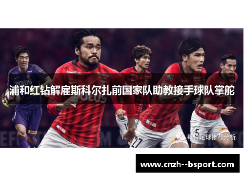 浦和红钻解雇斯科尔扎前国家队助教接手球队掌舵