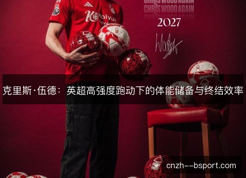 克里斯·伍德:英超高强度跑动下的体能储备与终结效率 克里斯·伍德:英超高强度跑动下的体能储备与终结效率